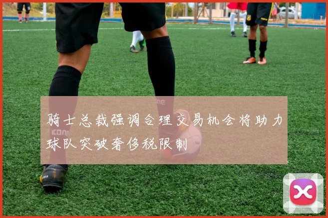 骑士总裁强调合理交易机会将助力球队突破奢侈税限制